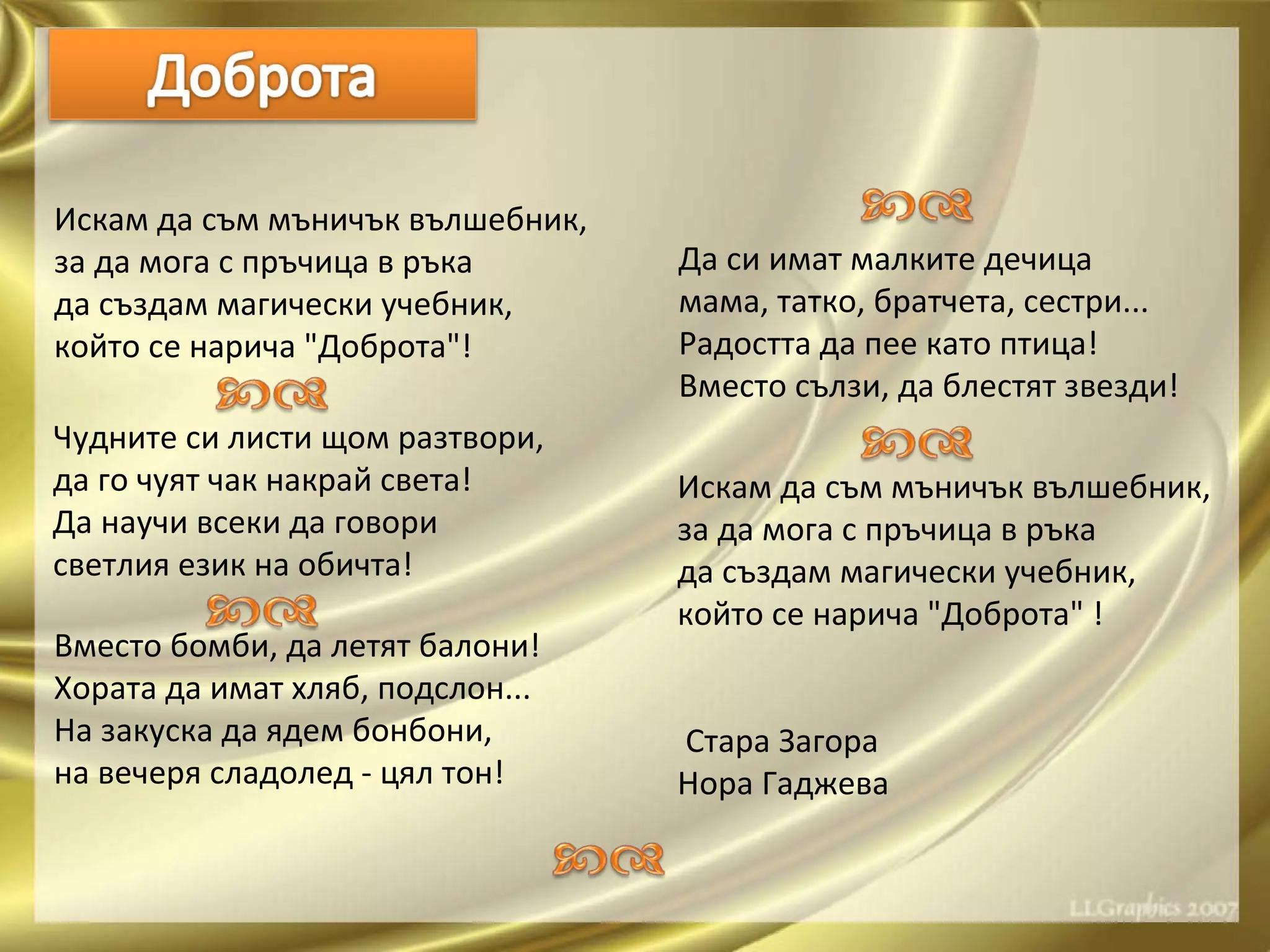 Искам да съм мъничък вълшебник, за да мога с пръчица в ръка да създам магически учебник, който се нарича "Доброта"!   Чудните си листи щом разтвори, да го чуят чак накрай света! Да научи всеки да говори светлия език на обичта! Вместо бомби, да летят балони! Хората да имат хляб, подслон... На закуска да ядем бонбони, на вечеря сладолед - цял тон! Да си имат малките дечица мама, татко, братчета, сестри... Радостта да пее като птица! Вместо сълзи, да блестят звезди!   Искам да съм мъничък вълшебник, за да мога с пръчица в ръка да създам магически учебник, който се нарича "Доброта" ! Стара Загора   Нора Гаджева 