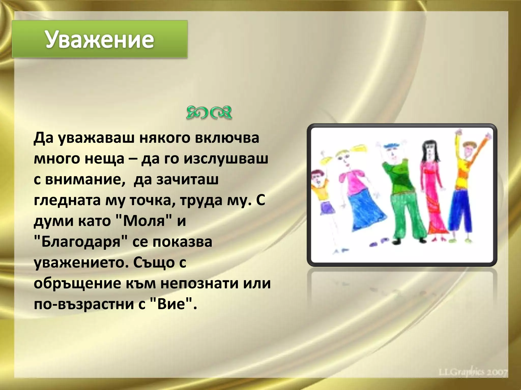 Да уважаваш някого включва много неща – да го изслушваш с внимание,  да зачиташ гледната му точка, труда му. С думи като "Моля" и "Благодаря" се показва уважението. Също с обръщение към непознати или по-възрастни с "Вие".  