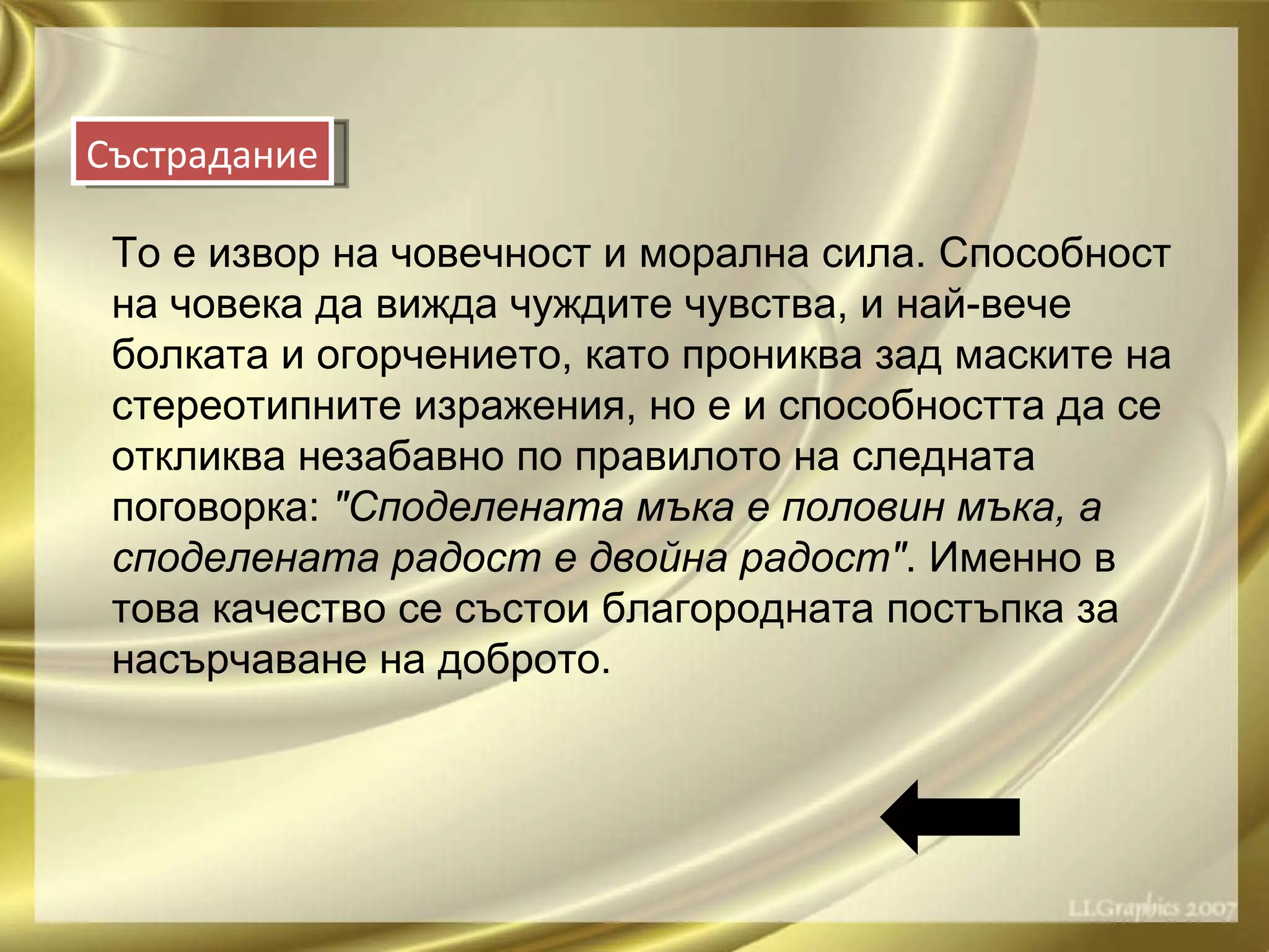 То е извор на човечност и морална сила. Способност на човека да вижда чуждите чувства, и най-вече болката и огорчението, като прониква зад маските на стереотипните изражения, но е и способността да се откликва незабавно по правилото на следната поговорка:  "Споделената мъка е половин мъка, а споделената радост е двойна радост" . Именно в това качество се състои благородната постъпка за насърчаване на доброто. Състрадание 