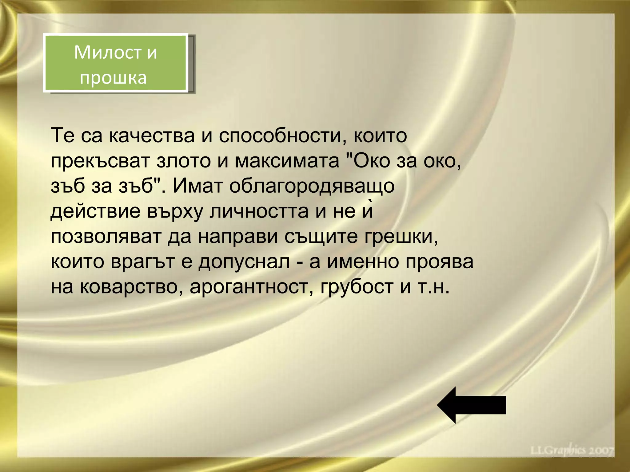Те са качества и способности, които прекъсват злото и максимата "Око за око, зъб за зъб". Имат облагородяващо действие върху личността и не ѝ позволяват да направи същите грешки, които врагът е допуснал - а именно проява на коварство, арогантност, грубост и т.н. Милост и прошка  