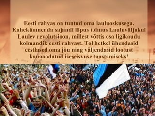 Eesti rahvas on tuntud oma lauluoskusega. Kahekümnenda sajandi lõpus toimus ܱܱäᲹul Laulev revolutsioon, millest võttis osa ligikaudu kolmandik eesti rahvast. Tol hetkel ühendasid eestlased oma jõu ning väljendasid lootust kauaoodatud iseseisvuse taastamiseks! 