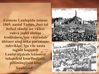 Esimene Laulupidu toimus 1869. aastal Tartus. Just tol hetkel sündis see väikse rahva jaoks oluline traditsioon, mis väljendab ühtsust ning usku paremasse tulevikku! Iga viie aasta tagant koguneb ܱܱäᲹule kümneid tuhandeid koorilauljaid, pillimängijaid ning kuulajaid!   