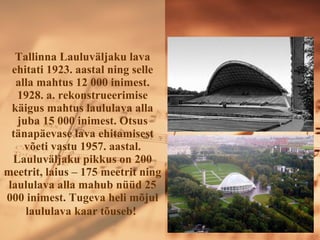 Tallinna ܱܱäᲹu lava ehitati 1923. aastal ning selle alla mahtus 12 000 inimest. 1928. a. rekonstrueerimise käigus mahtus laululava alla juba 15 000 inimest .  Otsus tänapäevase lava ehitamisest võeti vastu 1957. aastal. ܱܱäᲹu pikkus on 200 meetrit, laius – 175 meetrit ning laululava alla mahub nüüd 25 000 inimest. Tugeva heli mõjul laululava kaar tõuseb!   