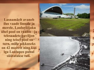 Lasnamäelt avaneb ilus vaade linnale ja merele. ܱܱäᲹu ühel pool on raadio –ja telesaadete paviljon ning teisel pool on torn, mille pikkuseks on 42 meetrit ning kus iga Laulupeo puhul süütatakse tuli.   