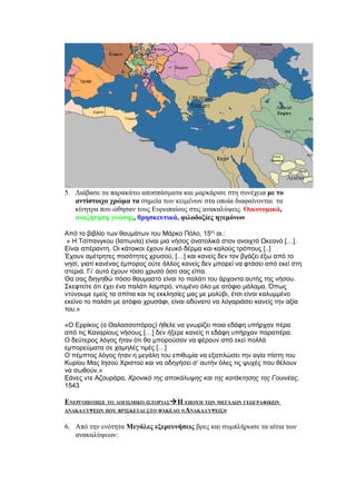 5. Διάβασε τα παρακάτω αποσπάσματα και μαρκάρισε στη συνέχεια με το
   αντίστοιχο χρώμα τα σημεία των κειμένων στα οποία διαφαίνονται τα
   κίνητρα που ώθησαν τους Ευρωπαίους στις ανακαλύψεις. Οικονομικά,
   αναζήτηση γνώσης, θρησκευτικά, φιλοδοξίες ηγεμόνων

Από το βιβλίο των θαυμάτων του Μάρκο Πόλο, 15ος αι.:
 « Η Τσίπανγκου (Ιαπωνία) είναι μια νήσος ανατολικά στον ανοιχτό Ωκεανό […].
Είναι απέραντη. Οι κάτοικοι έχουν λευκό δέρμα και καλούς τρόπους [..]
Έχουν αμέτρητες ποσότητες χρυσού, […] και κανείς δεν τον βγάζει έξω από το
νησί, γιατί κανένας έμπορος ούτε άλλος κανείς δεν μπορεί να φτάσει από εκεί στη
στεριά. Γι’ αυτό έχουν τόσο χρυσό όσο σας είπα.
Θα σας διηγηθώ πόσο θαυμαστό είναι το παλάτι του άρχοντα αυτής της νήσου.
Σκεφτείτε ότι έχει ένα παλάτι λαμπρό, ντυμένο όλο με ατόφιο μάλαμα. Όπως
ντύνουμε εμείς τα σπίτια και τις εκκλησίες μας με μολύβι, έτσι είναι καλυμμένο
εκείνο το παλάτι με ατόφιο χρυσάφι, είναι αδύνατο να λογαριάσει κανείς την αξία
του.»

«Ο Ερρίκος (ο Θαλασσοπόρος) ήθελε να γνωρίζει ποια εδάφη υπήρχαν πέρα
από τις Καναρίους νήσους […] δεν ήξερε κανείς τι εδάφη υπήρχαν παραπέρα.
Ο δεύτερος λόγος ήταν ότι θα μπορούσαν να φέρουν από εκεί πολλά
εμπορεύματα σε χαμηλές τιμές […]
Ο πέμπτος λόγος ήταν η μεγάλη του επιθυμία να εξαπλώσει την αγία πίστη του
Κυρίου Μας Ιησού Χριστού και να οδηγήσει σ’ αυτήν όλες τις ψυχές που θέλουν
να σωθούν.»
Εάνες ντε Αζουράρα, Χρονικό της αποκάλυψης και της κατάκτησης της Γουινέας,
1543

ΕΝΕΡΓΟΠΟΊΗΣΕ ΤΟ ΛΟΓΙΣΜΙΚΌ ΙΣΤΟΡΊΑΣ Η ΕΠΟΧΉ ΤΩΝ ΜΕΓΆΛΩΝ ΓΕΩΓΡΑΦΙΚΏΝ
ΑΝΑΚΑΛΎΨΕΩΝ ΠΟΥ ΒΡΊΣΚΕΤΑΙ ΣΤΟ ΦΆΚΕΛΟ «ΑΝΑΚΑΛΎΨΕΙΣ»


6. Από την ενότητα Μεγάλες εξερευνήσεις βρες και συμπλήρωσε τα αίτια των
   ανακαλύψεων:
 