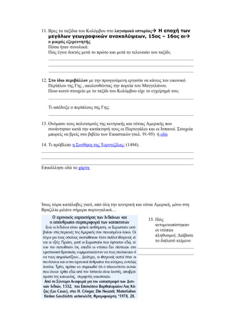 11. Βρες τα ταξίδια του Κολόμβου στο λογισμικό ιστορίας Η εποχή των
    μεγάλων γεωγραφικών ανακαλύψεων, 15ος – 16ος αι
    ο μικρός εξερευνητής
    Πόσα ήταν συνολικά:
    Πώς έγινε δεκτός μετά το πρώτο και μετά το τελευταίο του ταξίδι;




12. Στο ίδιο περιβάλλον με την προηγούμενη εργασία να κάνεις τον εικονικό
    Περίπλου της Γης , ακολουθώντας την πορεία του Μαγγελάνου.
    Ποιο κοινό στοιχείο με το ταξίδι του Κολόμβου είχε το εγχείρημά του;


   Τι απέδειξε ο περίπλους της Γης;


13. Ονόμασε τους πολιτισμούς της κεντρικής και νότιας Αμερικής που
    συνάντησαν κατά την κατάκτησή τους οι Πορτογάλοι και οι Ισπανοί. Στοιχεία
    μπορείς να βρείς στο βιβλίο των Εικαστικών (σελ. 91-95) ή εδώ

14. Τι πρόβλεπε η Συνθήκη της Τορντεζίλας; (1494).



Επικόλλησε εδώ το χάρτη




Ίσως τώρα κατάλαβες γιατί, από όλη την κεντρική και νότια Αμερική, μόνο στη
Βραζιλία μιλάνε σήμερα πορτογαλικά…

                                                      15. Πώς
                                                          αντιμετωπίστηκαν
                                                          οι ντόπιοι
                                                          πληθυσμοί; Διάβασε
                                                          το διπλανό κείμενο
 