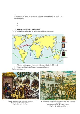 Απαρίθμησε με βάση το παραπάνω κείμενο συνοπτικά τα αίτια αυτής της
   συμπεριφοράς

      1.
      2.
      3.

   17. Αποτελέσματα των Ανακαλύψεων
Δες τις παρακάτω εικόνες και με βάση τα όσα έμαθες απάντησε:




    Ποιοι νέοι θαλάσσιοι δρόμοι χρησιμοποιήθηκαν;
Ονόματα ωκεανών:
 