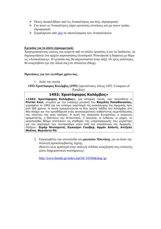  Ποιος επωφελήθηκε από τις Ανακαλύψεις και πώς; (προφορικά)
    Για ποιον οι Ανακαλύψεις είχαν αρνητικές συνέπειες και με ποιον τρόπο;
     (προφορικά)
    Συμπλήρωσε από εδώ τα αποτελέσματα των Ανακαλύψεων



Εργασία για το σπίτι (προαιρετικά)
Χρησιμοποιώντας εικόνες και κείμενα από το φύλλο εργασίας ή και το διαδίκτυο, να
δημιουργήσετε ένα αρχείο παρουσίασης (λογισμικό: Powerpoint ή Impress) με θέμα
τις «Ανακαλύψεις». Η εργασία σας θα παρουσιαστεί στην τάξη. Οι τρεις καλύτερες
θα αναρτηθούν (με την άδειά σας) σε ιστολόγιο (blog).


Προτάσεις για τον ελεύθερο χρόνο σας

      1. Δείτε την ταινία
  1492:Χριστόφορος Κολόμβος (1992) (πρωτότυπος τίτλος:1492: Conquest of
                              Paradise)
                 1492: Χριστόφορος Κολόμβος»
«1492: Χριστόφορος Κολόμβος», μια ιστορική ταινία, που σκηνοθετεί ο
Ρίντλεϊ Σκοτ, ντυμένη με την υπέροχη μουσική του Βαγγέλη Παπαθανασίου,
γυρισμένη το 1992 για τον επίσημο γιορτασμό της ανακάλυψης της Αμερικής πριν
από 500 χρόνια. Η ταινία πραγματεύεται τα δύο πρώτα ταξίδια του Κολόμβου στο
Νέο Κόσμο και την εγκαθίδρυση ενός αποικιοκρατικού καθεστώτος εκμετάλλευσης
του πλούτου της νέας ηπείρου. Η αυλή της ισπανικής δυναστείας, ο επίμονος
οραματιστής, ο διάπλους του Ατλαντικού, η ζούγκλα, οι Ινδιάνοι, οι μάχες, το
μεγαλειώδες θέαμα αποτελούν τις σταθερές της υπερπαραγωγής που γυρίστηκε
για τον εορτασμό των πεντακοσίων ετών από την ανακάλυψη της Αμερικής.
Παίζουν: Ζεράρ Ντεπαρντιέ, Σιγκούρνι Γουίβερ, Αρμάν Ασάντε, Αντζελα
Μολίνα, Φερνάντο Ρέι


       2. Επισκεφθείτε την ιστοσελίδα του μουσείου Μπενάκη, για να δείτε την
          συλλογή προκολομβιανής τέχνης.
          (Κάνετε κλικ αριστερά στην επιλογή «Online αναζήτηση στις συλλογές
          μέσω διαχειριστικού συστήματος»

          http://www.benaki.gr/index.asp?id=10106&lang=gr
 