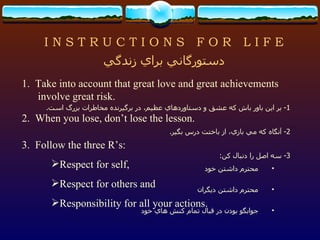 I N S T R U C T I O N S  F O R  L I F E 1.  Take into account that great love and great achievements involve great risk. 2.  When you lose, don’t lose the lesson. 3.  Follow the three R’s: Respect for self, Respect for others and Responsibility for all your actions. دستورگاني براي زندگي 1-  بر اين باور باش كه عشق و دستاوردهاي عظيم، در برگيرنده مخاطرات بزرگ است . 2-  آنگاه كه مي بازي، از باختت درس بگير . 3-  سه اصل را دنبال كن : محترم داشتن خود محترم داشتن ديگران جوابگو بودن در قبال تمام كنش هاي خود 