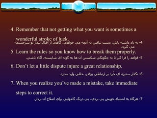 4. Remember that not getting what you want is sometimes a wonderful stroke of luck. 5. Learn the rules so you know how to break them properly. 6. Don’t let a little dispute injure a great relationship. 7. When you realize you’ve made a mistake, take immediate steps to correct it. 4-  به ياد داشته باش، دست نيافتن به آنچه مي خواهي، گاهي از اقبال بيدار تو سرچشمه مي گيرد . 5-  قواعد را فرا گير تا به چگونگي شكستن آن ها به گونه اي شايسته، آگاه باشي . 7-  هرگاه به اشتباه خويش پي بردي، بي درنگ گامهايي براي اصلاح آن بردار . 6-  نگذار ستيزه اي خُرد بر ارتباطي پرقدر، خللي وارد سازد . 