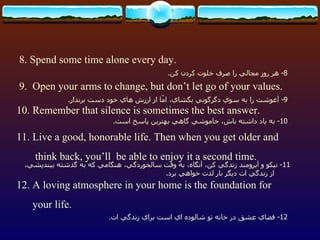 8. Spend some time alone every day. 9.  Open your arms to change, but don’t let go of your values. 10. Remember that silence is sometimes the best answer. 11. Live a good, honorable life. Then when you get older and think back, you’ll  be able to enjoy it a second time. 12. A loving atmosphere in your home is the foundation for your life.  8-  هر روز مجالي را صرف خلوت كردن كن . 9-  آغوشت را به سوي دگرگوني بگشاي، امّا از ارزش هاي خود دست برندار . 10-  به ياد داشته باش، خاموشي گاهي بهترين پاسخ است . 11-  نيكو و آبرومند زندگي كن، آنگاه، به وقت سالخوردگي، هنگامي كه به گذشته بينديشي، از زندگي ات ديگر بار لذت خواهي برد . 12-  فضاي عشق در خانه تو شالوده اي است براي زندگي ات . 