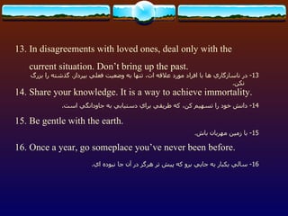 13. In disagreements with loved ones, deal only with the current situation. Don’t bring up the past. 14. Share your knowledge. It is a way to achieve immortality. 15. Be gentle with the earth. 16. Once a year, go someplace you’ve never been before. 13-  در ناسازگاري ها با افراد مورد علاقه ات، تنها به وضعيت فعلي بپرداز .  گذشته را بزرگ نكن . 14-  دانش خود را تسهيم كن، كه طريقي براي دستيابي به جاودانگي است . 15-  با زمين مهربان باش . 16-  سالي يكبار به جايي برو كه پيش تر هرگز در آن جا نبوده اي . 