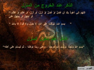 " اللهُمَ إني أعُوذُ بِكَ أن أَضلَّ أوْ أُضَلَّ أَوْ أزلَّ، أو أُزلَّ، أوْ أظلِم أوْ أُظْلَم، أوْ أَجْهَلَ أوْ يُجْهَلَ عَلَيَّ "  " بسم الله، توكَّلْتُ على الله، لا حَوْلَ ولا قُوةَ إلا بالله  "   الذكر عند الخروج من المنزل الذكر عند دخول المنزل " بسم الله ولجنا ،وبسم الله خرجنا ، وعلى ربنا توكلنا ، ثم ليسلم على أهله "   الفهرس إنهاء العرض 