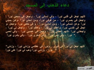 اللهم اجعل في قلبي نوراً ، وفي لساني نوراً ، واجعل في سمعي نوراً ، واجعل في بصري نوراً ، من فوقي نوراً، ومن تحتي نوراً ،وعن يميني نوراً ،وعن شمالي نوراً ، ومن أمامي نوراً ، و في خلفي نوراً ،واجعل ،و اجعل في نفسي نوراً، وأعظم لي نوراً ، وعظم نوراً ، واجعل لي نوراً ، واجعلني نوراً ،اللهم أعطني نوراً ، واجعل في عصبي نوراً ، وفي لحمي نوراً ، وفي دمي نوراً ، وفي شعري نوراً ، وفي بشري نوراً  ". " اللهم اجعل لي نوراً في قبري  ..  ونوراً في عظامي وزدني نوراً ، وزدني نوراً ، وزدني نوراً وهب لي نوراً على نوراً "  دعاء الذهاب إلى المسجد الفهرس إنهاء العرض 