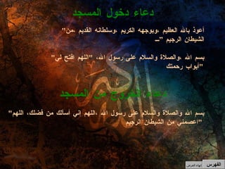 دعاء دخول المسجد دعاء الخروج من المسجد " بسم الله والصلاة والسلام على رسول الله ،اللهم إني أسألك من فضلك، اللهم اعصمني من الشيطان الرجيم "   " أعوذ بالله العظيم ،وبوجهه الكريم ،وسلطانه القديم ،من الشيطان الرجيم ” " بسم الله ،والصلاة والسلام على رسول الله،  " اللهم افتح لي أبواب رحمتك "   الفهرس إنهاء العرض 