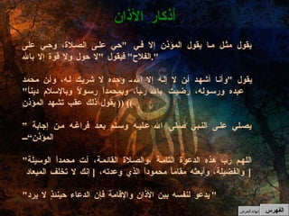 أذكار الآذان يقول مثل ما يقول المؤذن إلا في  " حي على الصلاة، وحي على الفلاح "  فيقول  " لا حول ولا قوة إلا بالله ". يقول  " وأنا أشهد أن لا إله إلا الله، وحده لا شريك له، وأن محمد عبده ورسوله، رضيت بالله رباً، وبمحمداً رسولاً وبالإسلام ديناً " ((  يقول ذلك عقب تشهد المؤذن ))  ” يصلي على النبي صلى الله عليه وسلم بعد فراغه من إجابة المؤذن“ " اللهم رب هذه الدعوة التامة ،والصلاة القائمة، آت محمداً الوسيلة والفضيلة، وأبعثه مقاماً محموداً الذي وعدته،  [  إنك لا تخلف الميعاد  ] " يدعو لنفسه بين الأذان والإقامة فإن الدعاء حينئذٍ لا يرد "   الفهرس إنهاء العرض 