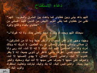 دعاء الاستفتاح " اللهم باعد بيني وبين خطاياي كما باعدت بين المشرق والمغرب،  اللهم نقني من خطاياي كما ينقى الثوب الأبيض من الدنس اللهم اغسلني من خطاياي بالماء والثلج والبرد " " سبحانك اللهم وبحمد ك وتبارك اسمك وتعالي جدك، ولا إله غيرك” " وجهت وجهي للذي فطر السموات والأرض حنيفاً وما أنا من المشركين، إن صلاتي ونُسُكي ومحياي ومماتي لله رب العالمين، لا شريك له وبذلك أمرت وأنا من المسلمين اللهم أنت الملك لا إله إلا أنت، أنت ربي وأنا عبدك، ظلمت نفسي، اعترفت بذنبي، فاغفر لي ذنوبي جميعاً، إنه لا يغفر الذنوب إلا أنت، واهدني لأحسن الأخلاق، لا يهدي لأحسنها إلا أنت، واصرف عني سيئها لا يصرف عني سيئها إلا أنت لبيك وسعديك والخير بين يديك،  والشر ليس إليك، أنا بك وإليك، تباركت وتعاليت أستغفرك وأتوب إليك ” تابع  ... 