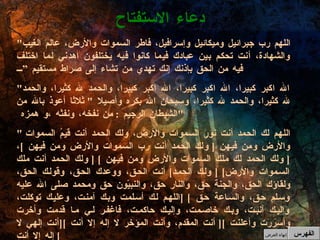 " اللهم رب جبرائيل وميكائيل وإسرافيل، فاطر السموات والأرض، عالم الغيب والشهادة، أنت تحكم بين عبادك فيما كانوا فيه يختلفون اهدني لما اختلف فيه من الحق بإذنك إنك تهدي من تشاء إلى صراط مستقيم ” " الله اكبر كبيرا، الله اكبر كبيرا، الله اكبر كبيرا، والحمد لله كثيرا، والحمد لله كثيرا، والحمد لله كثيرا، وسبحان الله بكره وأصيلا  "  ثلاثا أعوذ بالله من الشيطان الرجيم  :  من نفخه، ونفثه ،و همزه  " "  اللهم لك الحمد أنت نور السموات والأرض، ولك الحمد أنت قيمُ السموات والأرض ومن فيهن  [  ولك الحمد أنت رب السموات والأرض ومن فيهن  ] ،  [  ولك الحمد لك ملك السموات والأرض ومن فيهن  ] [  ولك الحمد أنت ملك السموات والأرض ] [  ولك الحمد ]  أنت الحق، ووعدك الحق، وقولك الحق، ولقاؤك الحق، والجنة حق، والنار حق، والنبيّون حق ومحمد صلى الله عليه وسلم حق، والساعة حق  ] [ اللهم لك أسلمت وبك آمنت، وعليك توكلت، وإليك أنبت، وبك خاصمت، وإليك حاكمت، فاغفر لي ما قدمت وأخرت وأسررت وأعلنت  ][  أنت المقدم، وأنت المؤخر لا إله إلا أنت  ][ أنت إلهي لا إله إلا أنت ]  دعاء الاستفتاح الفهرس إنهاء العرض 