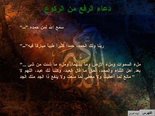 " سمع الله لمن حمده ” " ربنا ولك الحمد، حمداً كثيراً طيباً مباركاً فيه” "...  ملء السموات وملء الأرض وما بينهما، وملء ما شئت من شئ بعد .  أهل الثناء والمجد، أحق ما قال العبد، وكلنا لك عبد، اللهم لا مانع لما أعطيت ولا معطي لما منعت ولا ينفع ذا الجد منك الجد "  دعاء الرفع من الركوع الفهرس إنهاء العرض 