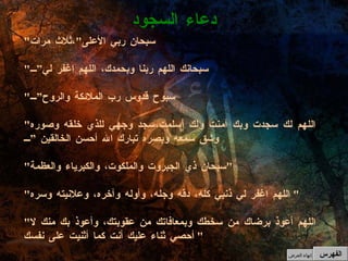 " سبحان ربي الأعلى " ،ثلاث مرات " سبحانك اللهم ربنا وبحمدك، اللهم اغفر لي” " سبوح قدوس رب الملائكة والروح” " اللهم لك سجدت وبك آمنت ولك أسلمت،سجد وجهي للذي خلقه وصوره وشق سمعه وبصره تبارك الله أحسن الخالقين ” " سبحان ذي الجبروت والملكوت، والكبرياء والعظمة " " اللهم اغفر لي ذنبي كله، دقه وجله، وأوله وآخره، وعلانيته وسره "  " اللهم أعوذ برضاك من سخطك وبمعافاتك من عقوبتك، وأعوذ بك منك لا أحصي ثناء عليك أنت كما أثنيت على نفسك "  دعاء السجود الفهرس إنهاء العرض 