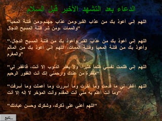 " اللهم إني أعوذ بك من عذاب القبر،ومن عذاب جهنم،ومن فتنة المحيا والممات ،ومن شر فتنة المسيح الدجال "   " اللهم إني أعوذ بك من عذاب القبر،وأعوذ بك من فتنة المسيح الدجال، وأعوذ بك من فتنة المحيا وفتنة الممات، اللهم إني أعوذ بك من المأثم والمغرم "   " اللهم إني ظلمت نفسي ظلماً كثيراً، ولا يغفر الذنوب إلا أنت، فاغفر لي مغفرة من عندك وارحمني إنك أنت الغفور الرحيم "   " اللهم اغفر لي ما قدمت وما أخرت وما أسررت وما أعملت وما أسرفت وما أنت أعلم به مني أنت المقدم وأنت المؤخر لا إله إلا أنت "   " اللهم أعني على ذكرك، وشكرك وحسن عبادتك " الدعاء بعد التشهد الأخير قبل السلام تابع  ... 