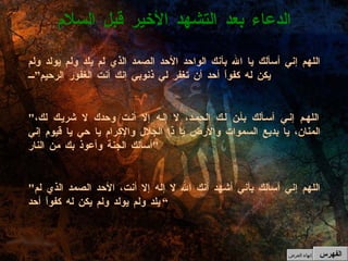 الدعاء بعد التشهد الأخير قبل السلام الفهرس إنهاء العرض اللهم إني أسألك يا الله بأنك الواحد الأحد الصمد الذي لم يلد ولم يولد ولم يكن له كفواً أحد أن تغفر لي ذنوبي إنك أنت الغفور الرحيم” " اللهم إني أسألك بأن لك الحمد، لا إله إلا أنت وحدك لا شريك لك، المنان، يا بديع السموات والأرض يا ذا الجلال والإكرام يا حي يا قيوم إني أسألك الجنة وأعوذ بك من النار "   " اللهم إني أسألك بأني أشهد أنك الله لا إله إلا أنت، الأحد الصمد الذي لم يلد ولم يولد ولم يكن له كفواً أحد ” 