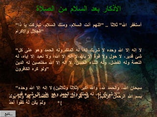 بسم الله الرحمن الرحيم {  قُلْ هُوَ اللَّهُ أَحَدٌ * اللَّهُ الصَّمَدُ * لَمْ يَلِدْ وَلَمْ يُولَدْ  *  وَلَمْ يَكُن لَّهُ كُفُواً أَحَدٌ } الأذكار بعد السلام من الصلاة تابع  ... " أستغفر الله "  ثلاثاً  .. " اللهم أنت السلام، ومنك السلام، تباركت يا ذا الجلال والإكرام "   " لا إله إلا الله وحده لا شريك له، له الملك وله الحمد وهو على كل شئ قدير، لا حول ولا قوة إلا بالله،لا إله إلا الله، ولا نعبد إلا إياه، له النعمة وله الفضل، وله الثناء الحسن، لا إله إلا الله مخلصين له الدين ولو كره الكافرون "   " سبحان الله، والحمد لله، والله أكبر  ( ثلاثاً وثلاثين )  لا إله إلا الله وحده لا شريك له، له الملك وله الحمد وهو على كل شيء قدير " 
