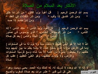 بسم الله الرحمن الرحيم   { قُلْ أَعُوذُ بِرَبِّ الْفَلَقِ  *  مِن شَرِّ مَا خَلَقَ  * وَمِن شَرِّ غَاسِقٍ إِذَا وَقَبَ  *  وَمِن شَرِّ النَّفَّاثَاتِ فِي الْعُقَدِ  *  وَمِن شَرِّ حَاسِدٍ إِذَا حَسَدَ  } بسم الله الرحمن الرحيم  {  قُلْ أَعُوذُ بِرَبِّ النَّاسِ  *  مَلِكِ النَّاسِ  *  إِلَهِ النَّاسِ  * مِن شَرِّ الْوَسْوَاسِ الْخَنَّاسِ  *  الَّذِي يُوَسْوِسُ فِي صُدُورِ النَّاسِ  *  مِنَ الْجِنَّةِ وَالنَّاسِ  }  بعد كل صلاة {  اللّهُ لاَ إِلَـهَ إِلاَّ هُوَ الْحَيُّ الْقَيُّومُ لاَ تَأْخُذُهُ سِنَةٌ وَلاَ نَوْمٌ لَّهُ مَا فِي السَّمَاوَاتِ وَمَا فِي الأَرْضِ مَن ذَا الَّذِي يَشْفَعُ عِنْدَهُ إِلاَّ بِإِذْنِهِ يَعْلَمُ مَا بَيْنَ أَيْدِيهِمْ وَمَا خَلْفَهُمْ وَلاَ يُحِيطُونَ بِشَيْءٍ مِّنْ عِلْمِهِ إِلاَّ بِمَا شَاء وَسِعَ كُرْسِيُّهُ السَّمَاوَاتِ وَالأَرْضَ وَلاَ يَؤُودُهُ حِفْظُهُمَا وَهُوَ الْعَلِيُّ الْعَظِيمُ  }  عقب كل صلاة   " لا إله إلا الله وحده لا شريك له، له الملك وله الحمد، يحيي ويميت وهو على كل شئ قدير  "  عشر مرات بعد صلاة المغرب والصبح " اللهم إني أسألك علماً نافعاً، ورزقاً طيباً، وعملاً متقبلاً  " بعد السلام من صلاة الفجر الأذكار بعد السلام من الصلاة الفهرس إنهاء العرض 