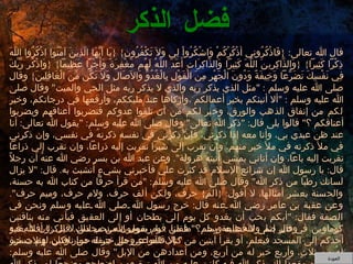 فضل الذكر قال الله تعالى : { فَاذْكُرُونِي أَذْكُرْكُمْ وَاشْكُرُواْ لِي وَلاَ تَكْفُرُونِ } { يَا أَيُّهَا الَّذِينَ آمَنُوا اذْكُرُوا اللَّهَ ذِكْراً كَثِيراً } { وَالذَّاكِرِينَ اللَّهَ كَثِيراً وَالذَّاكِرَاتِ أَعَدَّ اللَّهُ لَهُم مَّغْفِرَةً وَأَجْراً عَظِيماً } { وَاذْكُر رَّبَّكَ فِي نَفْسِكَ تَضَرُّعاً وَخِيفَةً وَدُونَ الْجَهْرِ مِنَ الْقَوْلِ بِالْغُدُوِّ وَالآصَالِ وَلاَ تَكُن مِّنَ الْغَافِلِينَ }  وقال صلى الله عليه وسلم  : " مثل الذي يذكر ربه والذي لا يذكر ربه مثل الحي والميت "  وقال صلى الله عليه وسلم  : " ألا أنبئكم بخير أعمالكم ،وأزكاها عند مليككم، وأرفعها في درجاتكم، وخير لكم من إنفاق الذهب والورق، وخير لكم من أن تلقوا عدوكم فتضربوا أعناقهم ويضربوا أعناقكم ؟ "  قالوا بلى قال : " ذكر الله تعالى "  وقال صلى الله عليه وسلم : " يقول الله تعالى :  أنا عند ظن عبدي بي، وأنا معه إذا ذكرني، فإن ذكرني في نفسه ذكرتهُ في نفسي، وإن ذكرني في ملأ ذكرته في ملأ خير منهم، وإن تقرب إلى شبراً تقربت إليه ذراعاً، وإن تقرب إلي ذراعاً تقربت إليه باعاً، وإن أتاني يمشي أتيتهُ هرولة ".  وعن عبد الله بن بسرٍ رضي الله عنهُ أن رجلاً قال :  يا رسول الله إن شرائع الإسلام قد كثرت علي فأخبرني بشيءٍ أتشبث به .  قال : " لا يزال لسانك رطباً من ذكر الله "  وقال صلى الله عليه وسلم : " من قرأ حرفاً من كتاب الله به حسنة، والحسنة بعشر أمثالها، لا أقول : { الم }  حرف، ولكن ألف حرف، ولام حرف، وميم حرف ".  وعن عقبة بن عامر رضي الله عنه قال :  خرج رسول الله صلى الله عليه وسلم ونحن في الصفة فقال : " أيكم يحب أن يغدو كل يوم إلى بطحان أو إلى العقيق فيأتي منه بناقتين كوماوين في غير إثم ولا قطيعة رحم؟ "  فقلنا  :  يا رسول الله نحب ذلك .  قال  :"  أفلا يغدو أحدكم إلى المسجد فيعلم، أو يقرأ آيتين من كتاب الله عز وجل خير له من ناقتين، وثلاث خير لهُ من ثلاثٍ، وأربع خير لهُ من أربع، ومن أعدادهن من الإبل "  وقال صلى الله عليه وسلم : " من قعد مقعداً لك يذكر الله فيه كانت عليه من الله ترة ومن اضطجع مضجعاً لم يذكر الله فيه كانت عليه من الله ترة ". وقال صلى الله عليه وسلم : " ما جلس قوم مجلساً لم يذكروا الله فيه، ولم يصلوا على نبيهم إلا كان عليهم ترة، فإن شاء عذبهم وإن شاء غفر لهم  ". وقال صلى الله عليه وسلم : " ما من قوم يقومون من مجلس لا يذكرون الله فيه إلا قاموا عن مثل جيفة حمار وكان لهم حسرة ".   العودة 