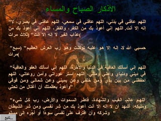 " اللهم عافني في بَدَني، اللهم عافني في سمعي، اللهم عافني في بصري، لا إله إلا أنت .  اللهم إني أعوذ بك من الكفر، والفقر، اللهم إني أعوذ بك من عذاب القبر لا إله إلا أنت " ( ثلاث مرات )   " حسبي الله لا إله إلا هو عليه توكلت وهو رب العرش العظيم " ( سبع مرات )   " اللهم إني أسألك العافية في الدنيا والآخرة، اللهم إني أسألك العفو والعافية في ديني ودنياي وأهلي ومالي، اللهم استر عوراتي وآمن روعاتي، اللهم احفظني من بين يديَّ ومن خلفي وعن يميني وعن شمالي ومن فوقي وأعوذ بعظمتك أن أغتال من تحتي "   " اللهم عَالِمَ الغيب والشَّهادة، فاطر السموات والأرض، رب كل شيء ومليكه، أشهد أن لا إله إلا أنت أعوذ بك من شر نفسي ومن شر الشيطان وشركه وأن اقترف على نفسي سوءًا أو أجُره إلى مسلم "  " بسم الله الذي لا يضرُّ مع اسمه شيء في الأرض ولا في السماء وهو السميع العليم " ( ثلاث مرات )  الأذكار الصباح والمساء تابع  ... 