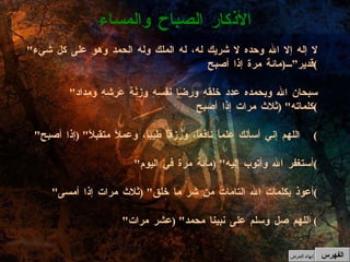 " لا إله إلا الله وحده لا شريك له، له الملك وله الحمد وهو على كل شيء قدير” ( مائة مرة إذا أصبح )   " سبحان الله وبحمده عدد خلقهِ ورِضَا نفسِهِ وزِنُة عَرشِهِ ومِداد كلماته " ( ثلاث مرات إذا أصبح )   " اللهم إني أسألك علماً نافعاً، ورزقاً طيباً، وعملاً متقبلاً " ( إذا أصبح ) " أستغفر الله وأتوب إليه " ( مائة مرة في اليوم )   " أعوذ بكلمات الله التامات من شر ما خلق " ( ثلاث مرات إذا أمسى )   " اللهم صل وسلم على نبينا محمد " ( عشر مرات )  الأذكار الصباح والمساء الفهرس إنهاء العرض 