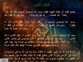 " يجمع كفيه ثم ينفث فيهما فيقرأ :  بسم الله الرحمن الرحيم  { قُلْ هُوَ اللَّهُ أَحَدٌ * اللَّهُ الصَّمَدُ * لَمْ يَلِدْ وَلَمْ يُولَدْ * وَلَمْ يَكُن لَّهُ كُفُواً أَحَدٌ } بسم الله الرحمن الرحيم  { قُلْ أَعُوذُ بِرَبِّ الْفَلَقِ * مِن شَرِّ مَا خَلَقَ * وَمِن شَرِّ غَاسِقٍ إِذَا وَقَبَ * وَمِن شَرِّ النَّفَّاثَاتِ فِي الْعُقَدِ  *  وَمِن شَرِّ حَاسِدٍ إِذَا حَسَدَ } بسم الله الرحمن الرحيم  { قُلْ أَعُوذُ بِرَبِّ النَّاسِ  *  مَلِكِ النَّاسِ  *  إِلَهِ النَّاسِ  * مِن شَرِّ الْوَسْوَاسِ الْخَنَّاسِ  *  الَّذِي يُوَسْوِسُ فِي صُدُورِ النَّاسِ  *  مِنَ الْجِنَّةِ وَالنَّاسِ } ثم يمسح بهما ما استطاع من جسده يبدأ بهما على رأسه ووجهه وما أقبل من جسده " ( يفعل ذلك ثلاث مرات ) { اللّهُ لاَ إِلَـهَ إِلاَّ هُوَ الْحَيُّ الْقَيُّومُ لاَ تَأْخُذُهُ سِنَةٌ وَلاَ نَوْمٌ لَّهُ مَا فِي السَّمَاوَاتِ وَمَا فِي الأَرْضِ مَن ذَا الَّذِي يَشْفَعُ عِنْدَهُ إِلاَّ بِإِذْنِهِ يَعْلَمُ مَا بَيْنَ أَيْدِيهِمْ وَمَا خَلْفَهُمْ وَلاَ يُحِيطُونَ بِشَيْءٍ مِّنْ عِلْمِهِ إِلاَّ بِمَا شَاء وَسِعَ كُرْسِيُّهُ السَّمَاوَاتِ وَالأَرْضَ وَلاَ يَؤُودُهُ حِفْظُهُمَا وَهُوَ الْعَلِيُّ الْعَظِيمُ } أذكار النوم تابع  ... 