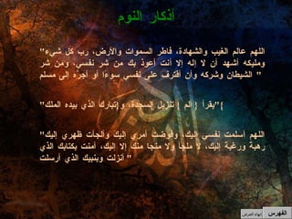 " اللهم عالم الغيب والشهادة، فاطر السموات والأرض، رب كل شيء ومليكه أشهد أن لا إله إلا أنت أعوذ بك من شر نفسي، ومن شر الشيطان وشركه وأن أقترف على نفسي سوءًا أو أجرَّه إلى مسلم " " يقرأ  {  ألم  }  تنزيل السجدة، و { تبارك الذي بيده الملك }" " اللهم أسلمت نفسي إليك، وفوضت أمري إليك وألجأت ظهري إليك رهبةً ورغبةً إليك، لا ملجأ ولا منجا منك إلا إليك، آمنت بكتابك الذي أنزلت وبنبيك الذي أرسلت "  أذكار النوم الفهرس إنهاء العرض 