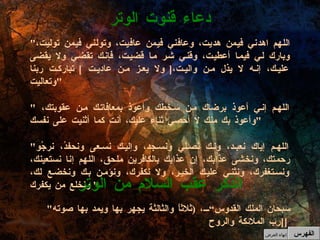 " اللهم اهدني فيمن هديت، وعافني فيمن عافيت، وتولني فيمن توليت، وبارك لي فيما أعطيت، وقني شر ما قضيت، فإنك تقضي ولا يقضى عليك، إنه لا يذل من واليت، [  ولا يعز من عاديت  ]  تباركت ربنا وتعاليت " " اللهم إني أعوذ برضاك من سخطك وأعوذ بمعافاتك من عقوبتك،  وأعوذ بك منك لا أحصي ثناء عليك، أنت كما أثنيت على نفسك " " اللهم إياك نعبد، ولك نُصلي ونسجد، وإليك نسعى ونحفدُ، نرجُو رحمتك، ونخشى عذابك، إن عذابك بالكافرين ملحق، اللهم إنا نستعينك، ونستغفرك، ونثني عليك الخير، ولا نكفرك، ونؤمن بك ونخضع لك، ونخلع من يكفرك "  دعاء قنوت الوتر " سبحان الملك القدوس“،  ( ثلاثاً والثالثة يجهر بها ويمد بها صوته  [ رب الملائكة والروح [   الذكر عقب السلام من الوتر الفهرس إنهاء العرض 