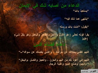 " يستعيذ بالله " " ينتهي عما شك فيه " يقول : " آمنت بالله ورسله " يقرأ قوله تعالى  {  هُوَ الْأَوَّلُ وَالْآخِرُ وَالظَّاهِرُ وَالْبَاطِنُ وَهُوَ بِكُلِّ شَيْءٍ عَلِيمٌ  }  الدعاء من أصابه شك في الإيمان " اللهم اكفني بحلالك عن حرامك ، وأغنني بفضلك عن سواك” " اللهم إني أعوذ بك من الهم والحزن ، والعجز والكسل ،والبخل والجبن وضلع الدين وغلبة الرجال "  دعاء قضاء الدين الفهرس إنهاء العرض 