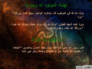 " بارك الله لك في الموهوب لك، وشكرت الواهب، وبلغ أشدهُ، ورزقت برهُ ". ويردُ عليه المهنأ فيقول : " بارك الله لك وبارك عليك، وجزاك الله خيراً، ورزقك الله مثله، وأجزل ثوابك "  تهنئة المولود له وجوابه الفهرس كان رسول الله صلى الله عليه وسلم يعوذ الحسن والحسين  " أعيذكما بكلمات الله التامة، من كل شيطان وهامة، وكل عينِ لامة "  ما يعوذ به الأولاد إنهاء العرض 