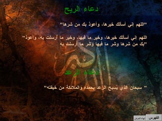 " اللهم إني أسألك خيرها، وأعوذ بك من شرها " " اللهم إني أسألك خيرها، وخير ما فيها، وخير ما أُرسلت به، وأعوذ بك من شرها وشر ما فيها وشر ما أرسلت به " دعاء الريح " سبحان الذي يُسبح الرعد بحمده والملائكة من خيفته "  دعاء الرعد الفهرس إنهاء العرض 