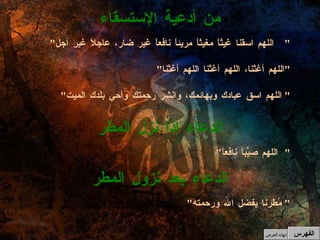 " اللهم اسقنا غيثاً مغيثاً مريئاً نافعاً غير ضار، عاجلاً غير آجل " " اللهم أغثنا، اللهم أغثنا اللهم أغثنا " " اللهم اسق عبادك وبهائمك، وانشر رحمتك وأحي بلدك الميت "  من أدعية الإستسقاء " اللهم صيِّباً نافعاً " الدعاء إذا نزل المطر " مُطرنا بفضل الله ورحمته "  الدعاء بعد نزول المطر الفهرس إنهاء العرض 