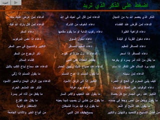 اضغط على الذكر الذي تريد العودة الذكر الذي يعصم الله به من الدجال الدعاء لمن قال إني أحبك في الله الدعاء لمن عرض عليك ماله من فضل التسبيح والتحميد والتهليل والتكبير كيف كان النبي  e  يسبح من أنواع الخير والآداب الجامعة ما يقول عند الذبح أو النحر ما يقول لرد كيد مردة الشيطان الاستغفار والتوبة ما يقول ويفعل من أحس وجعاً في جسده ما يقول من خشي أن يصيب شيئاً بعينه ما يقال عند الفزع التكبير عند رمي الجمار مع كل حصاة ما يقول عند التعجب والأمر السار ما يفعل من أتاه أمر يسرة دعاء الوقوف على الصفا والمروة الدعاء يوم عرفة الذكر عند المشعر الحرام كيف يلبي المحرم في الحج أو العمرة التكبير إذا أتى الركن الأسود الدعاء بين الركن اليمان والحجر الأسود الدعاء لمن سببته ما يقول المسلم إذا مدح المسلم ما يقول المسلم إذا زُكّيَ كيف يرد السلام على الكافر إذا سلم الدعاء عند صياح الديك ونهيق الحمار الدعاء عند سماع نباح الكلب بالليل ما يقال من أتاه أمر يسره أو يكرهه فضل الصلاة على النبي  e إفشاء السلام دعاء المسافر إذا أسحر الدعاء إذا نزل منزلاً أو غيره ذكر الرجوع من السفر دعاء المسافر للمقيم دعاء المقيم للمسافر التكبير والتسبيح في سير السفر دعاء دخول القرية أو البلدة دعاء دخول السوق دعاء إذا تعس المركوب دعاء كراهية الطيرة دعاء ركوب الدابة أو ما يقوم مقامها دعاء السفر الدعاء لمن أقرض عند القضاء دعاء الخوف من الشرك الدعاء لمن قال بارك الله فيك 