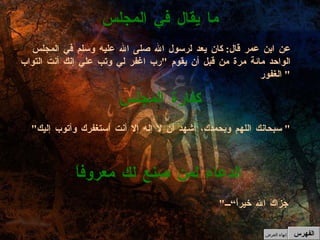 " جَزَاكَ الله خيراً“ الدعاء لمن صنع لك معروفاً " سبحانك اللهم وبحمدك، أشهد أن لا إله إلا أنت أستغفرك وأتوب إليك "  كفارة المجلس عن ابن عمر قال :  كان يعد لرسول الله صلى الله عليه وسلم في المجلس الواحد مائة مرة من قبل أن يقوم  " رب اغفر لي وتب علي إنك أنت التواب الغفور "  ما يقال في المجلس الفهرس إنهاء العرض 