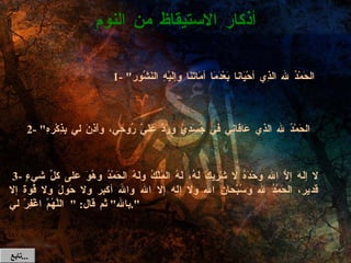   3-  لا إلَهَ إلاَّ الله وحْدَهُ لا شَرِيكَ لَهُ، لَهُ المُلْكُ ولَهُ الحَمْدُ وهُوَ على كلِّ شيءٍ قَدير، الحَمْدُ لله وسُبْحانَ الله ولا إله إلا الله والله أكبر ولا حَولَ ولا قُوةَ إلا بالله "  ثم قال : " اللَّهُمَّ اغْفِرْ لي ". أذكار الاستيقاظ من النوم 1- " الحَمْدُ لله الذِي أحْيَانا بَعْدَمَا أمَاتَنَا وإلَيْهِ النَشُور "  2- " الحَمْدُ لله الذِي عَافَانِي في جَسَدِي ورَدَّ عَلَيَّ رُوحِي، وأَذِنَ لي بِذِكْرهِ ". تابع  ... 