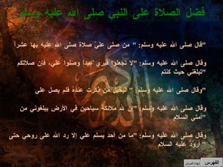 قال صلى الله عليه وسلم : " من صلى عليّ صلاة صلى الله عليه بها عشراً " وقال صلى الله عليه وسلم : " لا تجعلوا قبري عيداً وصلوا علي، فإن صلاتكم تبلغني حيث كنتم " وقال صلى الله عليه وسلم : " البخيل من ذكرت عندهُ فلم يصل علي " وقال صلى الله عليه وسلم : " إن لله ملائكة سياحين في الأرض يبلغوني من أمتي السلام " وقال صلى الله عليه وسلم : " ما من أحد يسلم علي إلا رد الله على روحي حتى أروُدَّ عليه السلام "  فضل الصلاة على النبي صلى الله عليه وسلم الفهرس إنهاء العرض 