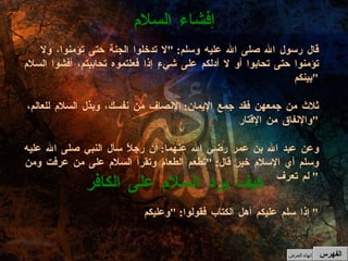 إذا سلم عليكم أهل الكتاب فقولوا : " وعليكم "  كيف يرد السلام على الكافر قال رسول الله صلى الله عليه وسلم : " لا تدخلوا الجنة حتى تؤمنوا، ولا تؤمنوا حتى تحابوا أو لا أدلكم على شيءٍ إذا فعلتموه تحاببتم، أفشوا السلام بينكم " ثلاث من جمعهن فقد جمع الإيمان :  الإنصاف من نفسك، وبذل السلام للعالم، والإنفاق من الإقتار " وعن عبد الله بن عمر رضي الله عنهما :  أن رجلاً سأل النبي صلى الله عليه وسلم أي الإسلام خير قال : " تطعم الطعام وتقرأ السلام على من عرفت ومن لم تعرف "  إفشاء السلام الفهرس إنهاء العرض 