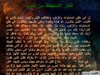 4-  إِنَّ فِي خَلْقِ السَّمَاوَاتِ وَالأَرْضِ وَاخْتِلاَفِ اللَّيْلِ وَالنَّهَارِ لآيَاتٍ لِّأُوْلِي الألْبَابِ  * الَّذِينَ يَذْكُرُونَ اللّهَ قِيَاماً وَقُعُوداً وَعَلَىَ جُنُوبِهِمْ وَيَتَفَكَّرُونَ فِي خَلْقِ السَّمَاوَاتِ وَالأَرْضِ رَبَّنَا مَا خَلَقْتَ هَذا بَاطِلاً سُبْحَانَكَ فَقِنَا عَذَابَ النَّارِ * رَبَّنَا إِنَّكَ مَن تُدْخِلِ النَّارَ فَقَدْ أَخْزَيْتَهُ وَمَا لِلظَّالِمِينَ مِنْ أَنصَارٍ  * رَّبَّنَا إِنَّنَا سَمِعْنَا مُنَادِياً يُنَادِي لِلإِيمَانِ أَنْ آمِنُواْ بِرَبِّكُمْ فَآمَنَّا رَبَّنَا فَاغْفِرْ لَنَا ذُنُوبَنَا وَكَفِّرْ عَنَّا سَيِّئَاتِنَا وَتَوَفَّنَا مَعَ الأبْرَارِ  *  رَبَّنَا وَآتِنَا مَا وَعَدتَّنَا عَلَى رُسُلِكَ وَلاَ تُخْزِنَا يَوْمَ الْقِيَامَةِ إِنَّكَ لاَ تُخْلِفُ الْمِيعَادَ  * فَاسْتَجَابَ لَهُمْ رَبُّهُمْ أَنِّي لاَ أُضِيعُ عَمَلَ عَامِلٍ مِّنكُم مِّن ذَكَرٍ أَوْ أُنثَى بَعْضُكُم مِّن بَعْضٍ فَالَّذِينَ هَاجَرُواْ وَأُخْرِجُواْ مِن دِيَارِهِمْ وَأُوذُواْ فِي سَبِيلِي وَقَاتَلُواْ وَقُتِلُواْ لأُكَفِّرَنَّ عَنْهُمْ سَيِّئَاتِهِمْ وَلأُدْخِلَنَّهُمْ جَنَّاتٍ تَجْرِي مِن تَحْتِهَا الأَنْهَارُ ثَوَاباً مِّن عِندِ اللّهِ وَاللّهُ عِندَهُ حُسْنُ الثَّوَابِ  * لاَ يَغُرَّنَّكَ تَقَلُّبُ الَّذِينَ كَفَرُواْ فِي الْبِلاَدِ  * مَتَاعٌ قَلِيلٌ ثُمَّ مَأْوَاهُمْ جَهَنَّمُ وَبِئْسَ الْمِهَادُ  * لَكِنِ الَّذِينَ اتَّقَوْاْ رَبَّهُمْ لَهُمْ جَنَّاتٌ تَجْرِي مِن تَحْتِهَا الأَنْهَارُ خَالِدِينَ فِيهَا نُزُلاً مِّنْ عِندِ اللّهِ وَمَا عِندَ اللّهِ خَيْرٌ لِّلأَبْرَارِ  *  وَإِنَّ مِنْ أَهْلِ الْكِتَابِ لَمَن يُؤْمِنُ بِاللّهِ وَمَا أُنزِلَ إِلَيْكُمْ وَمَا أُنزِلَ إِلَيْهِمْ خَاشِعِينَ لِلّهِ لاَ يَشْتَرُونَ بِآيَاتِ اللّهِ ثَمَناً قَلِيلاً أُوْلَـئِكَ لَهُمْ أَجْرُهُمْ عِندَ رَبِّهِمْ إِنَّ اللّهَ سَرِيعُ الْحِسَابِ  * يَا أَيُّهَا الَّذِينَ آمَنُواْ اصْبِرُواْ وَصَابِرُواْ وَرَابِطُواْ وَاتَّقُواْ اللّهَ لَعَلَّكُمْ تُفْلِحُون أذكار الاستيقاظ من النوم الفهرس إنهاء العرض 