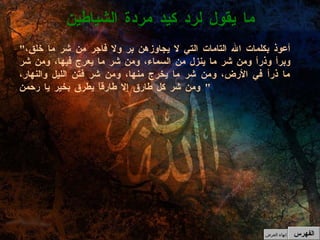 " أعوذ بكلمات الله التامات التي لا يجاوزهن بر ولا فاجر من شر ما خلق، وبرأ وذرأ ومن شر ما ينزل من السماء، ومن شر ما يعرج فيها، ومن شر ما ذرأ في الأرض، ومن شر ما يخرج منها، ومن شر فتن الليل والنهار، ومن شر كل طارق إلا طارقاً يطرق بخير يا رحمن "  ما يقول لرد كيد مردة الشياطين الفهرس إنهاء العرض 