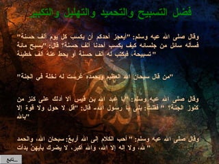 وقال صلى الله عيه وسلم : " أيعجز أحدكم أن يكسب كل يوم ألف حسنة "  فسأله سائل من جلسائه كيف يكسب أحدنا ألف حسنة؟ قال : " يسبح مائة تسبيحة، فيكتب له ألف حسنة أو يحط عنهُ ألف خطيئة " " من قال سبحان الله العظيم وبحمده غرست له نخلة في الجنة " وقال صلى الله عيه وسلم : " يا عبد الله بن قيس ألا أدلك على كنز من كنوز الجنة؟  "  فقلت :  بلى يا رسول الله، قال : " قل لا حول ولا قوة إلا بالله " وقال صلى الله عيه وسلم : " أحب الكلام إلى الله أربعٌ :  سبحان الله، والحمد لله، ولا إله إلا الله، والله أكبر، لا يضرك بأيهنَّ بدأت " فضل التسبيح والتحميد والتهليل والتكبير تابع  ... 