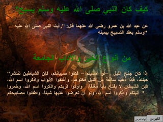 عن عبد الله بن عمرو رضي الله عنهما قال : " رأيت النبي صلى الله عليه وسلم يعقد التسبيح بيمينه "   " إذا كان جنح الليل –أو أمسيتم– فكفوا صبيانكم، فإن الشياطين تنتشر حينئذ، فإذا ذهب ساعة من الليل فخلوهم، وأغلقوا الأبواب واذكروا اسم الله، فإن الشيطان لا يفتح باباً مغلقاً،  وأوكوا قربكم واذكروا اسم الله، وخمروا آنيتكم واذكروا اسم الله، ولو أن تعرضوا عليها شيئاً، وأطفئوا مصابيحكم "  من أنواع الخير والآداب الجامعة كيف كان النبي صلى الله عليه وسلم يسبح؟ الفهرس إنهاء العرض 