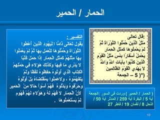 الحمار  /  الحمير (  الحمار  /  الحمير  )  وردت فى السور  : الجمعة  آية  5 /  البقرة آية  259 /  المدثر آية  50 /  النحل  8 /  لقمان  19 /  فاطر  27 التفسير  : يَقُول تَعَالَى ذَامًّا  ا ِلْيَهُودِ الَّذِينَ أُعْطُوا التَّوْرَاة   وَحُمِّلُوهَا لِلْعَمَلِ   بِهَا ثُمَّ لَمْ يَعْمَلُوا بِهَا مِثْلَهُمْ   كَمَثَلِ الْحِمَار   إِذَا حَمَلَ كُتُبًا لا  يَدْرِي مَا فِيهَا   وَكَذَلِكَ هَؤ لا ءِ فِي حَمْلِهِمْ   الْكِتَاب الَّذِي أُوتُوهُ حَفِظُوهُ لَفْظًا وَلَمْ  يَتَفَهَّمُوهُ  ،  وَ لا عَمِلُوا   بِمُقْتَضَاهُ بَلْ أَوَّلُوهُ  وَحَرَّفُوهُ وَبَدَّلُوهُ  فَهُمْ   أَسْوَأ حَا لا  مِنْ   الْحَمِير لأ نَّ الْحِمَار  لا  فَهْمَ لَهُ وَهَؤُ لا ءِ   لَهُمْ فُهُوم لَمْ   يَسْتَعْمِلُوهَا  . قال تعالى  : مَثَلُ الَّذِينَ حُمِّلُوا التَّوْرَاةَ ثُمَّ لَمْ يَحْمِلُوهَا كَمَثَلِ الْحِمَارِ يَحْمِلُ أَسْفَارًا بِئْسَ مَثَلُ الْقَوْمِ الَّذِينَ كَذَّبُوا بِآيَاتِ اللَّهِ وَاللَّهُ لَا يَهْدِي الْقَوْمَ الظَّالِمِينَ   *( 5 –  الجمعة  ) 