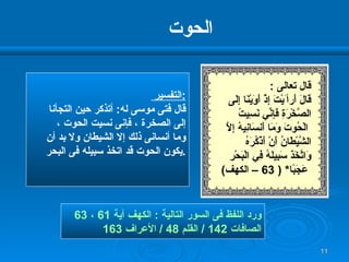 الحوت التفسير  : قال فتى موسى له :  أتذكر حين التجأنا إلى الصخرة ، فإنى نسيت الحوت ،  وما أنسانى ذلك إلا الشيطان ولا بد أن يكون الحوت قد اتخذ سبيله فى البحر  . ورد اللفظ فى السور التالية  :  الكهف آية  61  ،  63  الصافات  142 /  القلم  48 /  الأعراف  163 قال تعالى  : قَالَ أَ رأ َيْتَ إِذْ أَوَيْنَا إِلَى  الصَّخْرَةِ فَإِنِّي نَسِيتُ الْحُوتَ وَمَا أَنسَانِيهُ إِلَّا الشَّيْطَانُ أَنْ أَذْكُرَهُ  وَاتَّخَذَ سَبِيلَهُ فِي   الْبَحْرِ عَجَبًا *   ( 63 –  الكهف ) 