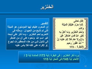 الخنزير ورد ذكر الخنزير  :  فى البقرة  : آية  173/  المائدة آية  3 / الأنعام آية  145/  فى النحل آية  115 التفسير إن المحرم عليكم أيها المؤمنون هو الميتة التى لم تذبح من الحيوان ، ومثله فى  التحريم لحم الخنزير ، وما ذكر على ذبحه غير اسم الله  ونحوه على أن من اضطر إلى تناول شئ من هذه المحظورات لجوع أو لإكراه على أكله فلا بأس عليه  . قال تعالى  : ِ إ نَّمَا حَرَّمَ عَلَيْكُمُ الْمَيْتَةَ وَالدَّمَ وَلَحْمَ   الْخِنْزِيرِ   وَمَا أُهِلَّ بِهِ لِغَيْرِ اللَّهِ فَمَنِ   اضْطُرَّ غَيْرَ   بَاغٍ وَلَا عَادٍ فَلَا إِثْمَ عَلَيْهِ إِنَّ اللَّهَ غَفُورٌ رَحِيم   * 173 -   البقرة  ) 
